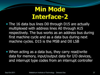 Min Mode
                   Interface-2
  The 16 data bus lines D0 through D15 are actually
    multiplexed with address lines A0 through A15
    respectively. The bus works as an address bus during
    first machine cycle and as a data bus during next
    machine cycles. D15 is the MSB and D0 LSB

  When acting as a data bus, they carry read/write
    data for memory, input/output data for I/O devices,
    and interrupt type codes from an interrupt controller


Sep-Oct 2011    Mallabhum Institute of Technology   Debasis Das   37
 
