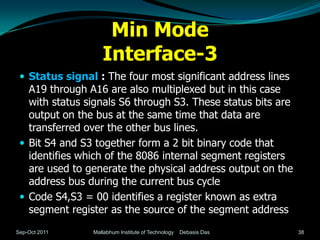Min Mode
                   Interface-3
  Status signal : The four most significant address lines
   A19 through A16 are also multiplexed but in this case
   with status signals S6 through S3. These status bits are
   output on the bus at the same time that data are
   transferred over the other bus lines.
  Bit S4 and S3 together form a 2 bit binary code that
   identifies which of the 8086 internal segment registers
   are used to generate the physical address output on the
   address bus during the current bus cycle
  Code S4,S3 = 00 identifies a register known as extra
   segment register as the source of the segment address
Sep-Oct 2011    Mallabhum Institute of Technology   Debasis Das   38
 