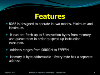 Features
  8086 is designed to operate in two modes, Minimum and
    Maximum.

  It can pre-fetch up to 6 instruction bytes from memory
    and queue them in order to speed up instruction
    execution.

  Address ranges from 00000H to FFFFFH

  Memory is byte addressable - Every byte has a separate
    address


Sep-Oct 2011     Mallabhum Institute of Technology   Debasis Das   4
 