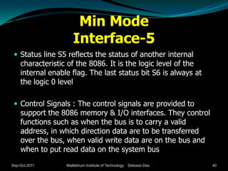 Min Mode
                     Interface-5
  Status line S5 reflects the status of another internal
    characteristic of the 8086. It is the logic level of the
    internal enable flag. The last status bit S6 is always at
    the logic 0 level

  Control Signals : The control signals are provided to
    support the 8086 memory & I/O interfaces. They control
    functions such as when the bus is to carry a valid
    address, in which direction data are to be transferred
    over the bus, when valid write data are on the bus and
    when to put read data on the system bus
Sep-Oct 2011      Mallabhum Institute of Technology   Debasis Das   40
 