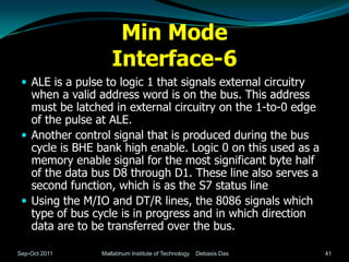Min Mode
                    Interface-6
  ALE is a pulse to logic 1 that signals external circuitry
   when a valid address word is on the bus. This address
   must be latched in external circuitry on the 1-to-0 edge
   of the pulse at ALE.
  Another control signal that is produced during the bus
   cycle is BHE bank high enable. Logic 0 on this used as a
   memory enable signal for the most significant byte half
   of the data bus D8 through D1. These line also serves a
   second function, which is as the S7 status line
  Using the M/IO and DT/R lines, the 8086 signals which
   type of bus cycle is in progress and in which direction
   data are to be transferred over the bus.

Sep-Oct 2011     Mallabhum Institute of Technology   Debasis Das   41
 