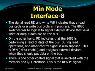 Min Mode
                    Interface-8
  The signal read RD and write WR indicates that a read
   bus cycle or a write bus cycle is in progress. The 8086
   switches WR to logic 0 to signal external device that valid
   write or output data are on the bus
  On the other hand, RD indicates that the 8086 is
   performing a read of data of the bus. During read
   operations, one other control signal is also supplied. This
   is DEN ( data enable) and it signals external devices
   when they should put data on the bus
  There is one other control signal that is involved with the
   memory and I/O interface. This is the READY signal
Sep-Oct 2011     Mallabhum Institute of Technology   Debasis Das   43
 