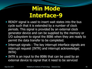 Min Mode
                    Interface-9
  READY signal is used to insert wait states into the bus
   cycle such that it is extended by a number of clock
   periods. This signal is provided by an external clock
   generator device and can be supplied by the memory or
   I/O subsystem to signal the 8086 when they are ready to
   permit the data transfer to be completed.
  Interrupt signals : The key interrupt interface signals are
   interrupt request (INTR) and interrupt acknowledge(
   INTA)
  INTR is an input to the 8086 that can be used by an
   external device to signal that it need to be serviced
Sep-Oct 2011     Mallabhum Institute of Technology   Debasis Das   44
 