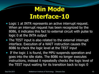 Min Mode
                  Interface-10
  Logic 1 at INTR represents an active interrupt request.
   When an interrupt request has been recognized by the
   8086, it indicates this fact to external circuit with pulse to
   logic 0 at the INTA output
  The TEST input is also related to the external interrupt
   interface. Execution of a WAIT instruction causes the
   8086 to check the logic level at the TEST input
  If the logic 1 is found, the MPU suspends operation and
   goes into the idle state. The 8086 no longer executes
   instructions, instead it repeatedly checks the logic level of
   the TEST input waiting for its transition back to logic 0
Sep-Oct 2011     Mallabhum Institute of Technology   Debasis Das   45
 