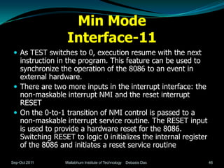 Min Mode
                  Interface-11
  As TEST switches to 0, execution resume with the next
   instruction in the program. This feature can be used to
   synchronize the operation of the 8086 to an event in
   external hardware.
  There are two more inputs in the interrupt interface: the
   non-maskable interrupt NMI and the reset interrupt
   RESET
  On the 0-to-1 transition of NMI control is passed to a
   non-maskable interrupt service routine. The RESET input
   is used to provide a hardware reset for the 8086.
   Switching RESET to logic 0 initializes the internal register
   of the 8086 and initiates a reset service routine

Sep-Oct 2011     Mallabhum Institute of Technology   Debasis Das   46
 