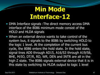 Min Mode
                  Interface-12
  DMA Interface signals :The direct memory access DMA
   interface of the 8086 minimum mode consist of the
   HOLD and HLDA signals
  When an external device wants to take control of the
   system bus, it signals to the 8086 by switching HOLD to
   the logic 1 level. At the completion of the current bus
   cycle, the 8086 enters the hold state. In the hold state,
   signal lines AD0 through AD15, A16/S3 through A19/S6,
   BHE, M/IO, DT/R, RD, WR, DEN and INTR are all in the
   high Z state. The 8086 signals external device that it is in
   this state by switching its HLDA output to logic 1 level

Sep-Oct 2011     Mallabhum Institute of Technology   Debasis Das   47
 