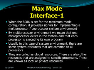 Max Mode
                   Interface-1
  When the 8086 is set for the maximum-mode
   configuration, it provides signals for implementing a
   multiprocessor / coprocessor system environment
  By multiprocessor environment we mean that one
   microprocessor exists in the system and that each
   processor is executing its own program
  Usually in this type of system environment, there are
   some system resources that are common to all
   processors
  They are called as global resources. There are also other
   resources that are assigned to specific processors. These
   are known as local or private resources
Sep-Oct 2011    Mallabhum Institute of Technology   Debasis Das   49
 