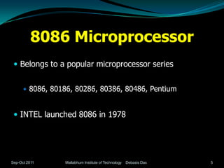 8086 Microprocessor
  Belongs to a popular microprocessor series


       8086, 80186, 80286, 80386, 80486, Pentium



  INTEL launched 8086 in 1978




Sep-Oct 2011     Mallabhum Institute of Technology   Debasis Das   5
 