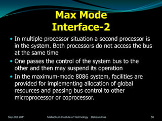 Max Mode
                  Interface-2
  In multiple processor situation a second processor is
   in the system. Both processors do not access the bus
   at the same time
  One passes the control of the system bus to the
   other and then may suspend its operation
  In the maximum-mode 8086 system, facilities are
   provided for implementing allocation of global
   resources and passing bus control to other
   microprocessor or coprocessor.


Sep-Oct 2011   Mallabhum Institute of Technology   Debasis Das   50
 