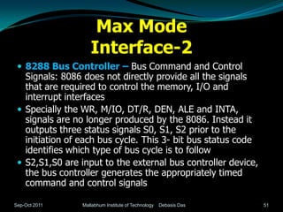 Max Mode
                    Interface-2
  8288 Bus Controller – Bus Command and Control
   Signals: 8086 does not directly provide all the signals
   that are required to control the memory, I/O and
   interrupt interfaces
  Specially the WR, M/IO, DT/R, DEN, ALE and INTA,
   signals are no longer produced by the 8086. Instead it
   outputs three status signals S0, S1, S2 prior to the
   initiation of each bus cycle. This 3- bit bus status code
   identifies which type of bus cycle is to follow
  S2,S1,S0 are input to the external bus controller device,
   the bus controller generates the appropriately timed
   command and control signals

Sep-Oct 2011     Mallabhum Institute of Technology   Debasis Das   51
 