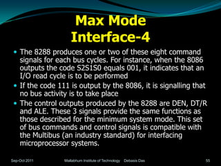 Max Mode
                    Interface-4
  The 8288 produces one or two of these eight command
   signals for each bus cycles. For instance, when the 8086
   outputs the code S2S1S0 equals 001, it indicates that an
   I/O read cycle is to be performed
  If the code 111 is output by the 8086, it is signalling that
   no bus activity is to take place
  The control outputs produced by the 8288 are DEN, DT/R
   and ALE. These 3 signals provide the same functions as
   those described for the minimum system mode. This set
   of bus commands and control signals is compatible with
   the Multibus (an industry standard) for interfacing
   microprocessor systems.

Sep-Oct 2011     Mallabhum Institute of Technology   Debasis Das   55
 