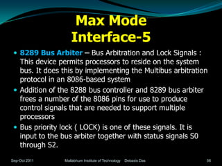 Max Mode
                   Interface-5
  8289 Bus Arbiter – Bus Arbitration and Lock Signals :
   This device permits processors to reside on the system
   bus. It does this by implementing the Multibus arbitration
   protocol in an 8086-based system
  Addition of the 8288 bus controller and 8289 bus arbiter
   frees a number of the 8086 pins for use to produce
   control signals that are needed to support multiple
   processors
  Bus priority lock ( LOCK) is one of these signals. It is
   input to the bus arbiter together with status signals S0
   through S2.
Sep-Oct 2011    Mallabhum Institute of Technology   Debasis Das   56
 