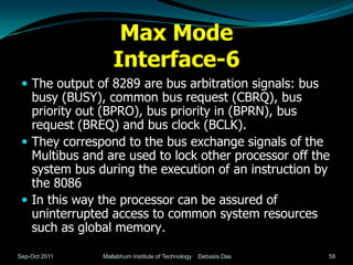 Max Mode
                  Interface-6
  The output of 8289 are bus arbitration signals: bus
   busy (BUSY), common bus request (CBRQ), bus
   priority out (BPRO), bus priority in (BPRN), bus
   request (BREQ) and bus clock (BCLK).
  They correspond to the bus exchange signals of the
   Multibus and are used to lock other processor off the
   system bus during the execution of an instruction by
   the 8086
  In this way the processor can be assured of
   uninterrupted access to common system resources
   such as global memory.

Sep-Oct 2011   Mallabhum Institute of Technology   Debasis Das   59
 