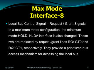 Max Mode
                   Interface-8
  Local Bus Control Signal – Request / Grant Signals:
    In a maximum mode configuration, the minimum
    mode HOLD, HLDA interface is also changed. These
    two are replaced by request/grant lines RQ/ GT0 and
    RQ/ GT1, respectively. They provide a prioritized bus
    access mechanism for accessing the local bus.


Sep-Oct 2011    Mallabhum Institute of Technology   Debasis Das   61
 