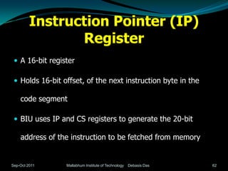 Instruction Pointer (IP)
                Register
  A 16-bit register

  Holds 16-bit offset, of the next instruction byte in the

    code segment

  BIU uses IP and CS registers to generate the 20-bit

    address of the instruction to be fetched from memory


Sep-Oct 2011     Mallabhum Institute of Technology   Debasis Das   62
 