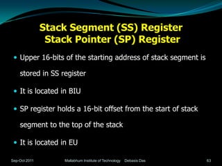 Stack Segment (SS) Register
                Stack Pointer (SP) Register
  Upper 16-bits of the starting address of stack segment is

    stored in SS register

  It is located in BIU

  SP register holds a 16-bit offset from the start of stack

    segment to the top of the stack

  It is located in EU

Sep-Oct 2011       Mallabhum Institute of Technology   Debasis Das   63
 