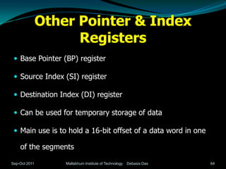 Other Pointer & Index
                     Registers
  Base Pointer (BP) register

  Source Index (SI) register

  Destination Index (DI) register

  Can be used for temporary storage of data

  Main use is to hold a 16-bit offset of a data word in one

    of the segments

Sep-Oct 2011       Mallabhum Institute of Technology   Debasis Das   64
 