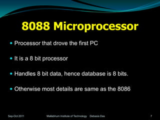 8088 Microprocessor
  Processor that drove the first PC

  It is a 8 bit processor

  Handles 8 bit data, hence database is 8 bits.

  Otherwise most details are same as the 8086



Sep-Oct 2011    Mallabhum Institute of Technology   Debasis Das   7
 
