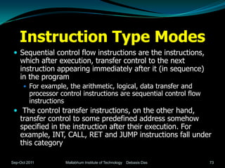 Instruction Type Modes
  Sequential control flow instructions are the instructions,
    which after execution, transfer control to the next
    instruction appearing immediately after it (in sequence)
    in the program
       For example, the arithmetic, logical, data transfer and
         processor control instructions are sequential control flow
         instructions
  The control transfer instructions, on the other hand,
    transfer control to some predefined address somehow
    specified in the instruction after their execution. For
    example, INT, CALL, RET and JUMP instructions fall under
    this category

Sep-Oct 2011         Mallabhum Institute of Technology   Debasis Das   73
 