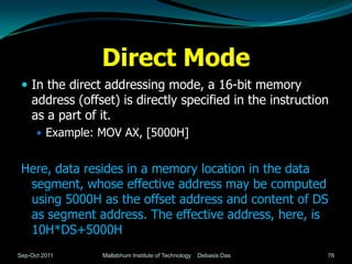 Direct Mode
  In the direct addressing mode, a 16-bit memory
    address (offset) is directly specified in the instruction
    as a part of it.
       Example: MOV AX, [5000H]


 Here, data resides in a memory location in the data
  segment, whose effective address may be computed
  using 5000H as the offset address and content of DS
  as segment address. The effective address, here, is
  10H*DS+5000H
Sep-Oct 2011     Mallabhum Institute of Technology   Debasis Das   76
 