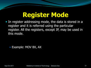 Register Mode
  In register addressing mode, the data is stored in a
    register and it is referred using the particular
    register. All the registers, except IP, may be used in
    this mode.



       Example: MOV BX, AX




Sep-Oct 2011     Mallabhum Institute of Technology   Debasis Das   77
 