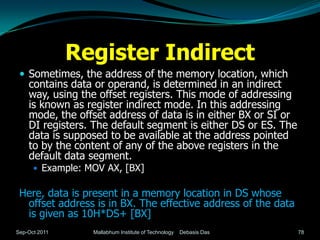 Register Indirect
  Sometimes, the address of the memory location, which
    contains data or operand, is determined in an indirect
    way, using the offset registers. This mode of addressing
    is known as register indirect mode. In this addressing
    mode, the offset address of data is in either BX or SI or
    DI registers. The default segment is either DS or ES. The
    data is supposed to be available at the address pointed
    to by the content of any of the above registers in the
    default data segment.
       Example: MOV AX, [BX]


 Here, data is present in a memory location in DS whose
  offset address is in BX. The effective address of the data
  is given as 10H*DS+ [BX]
Sep-Oct 2011      Mallabhum Institute of Technology   Debasis Das   78
 