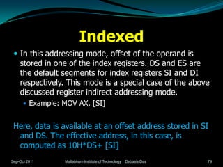 Indexed
  In this addressing mode, offset of the operand is
    stored in one of the index registers. DS and ES are
    the default segments for index registers SI and DI
    respectively. This mode is a special case of the above
    discussed register indirect addressing mode.
       Example: MOV AX, [SI]


 Here, data is available at an offset address stored in SI
  and DS. The effective address, in this case, is
  computed as 10H*DS+ [SI]
Sep-Oct 2011     Mallabhum Institute of Technology   Debasis Das   79
 
