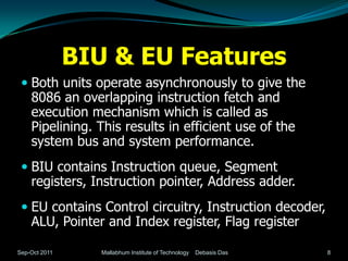BIU & EU Features
  Both units operate asynchronously to give the
   8086 an overlapping instruction fetch and
   execution mechanism which is called as
   Pipelining. This results in efficient use of the
   system bus and system performance.
  BIU contains Instruction queue, Segment
   registers, Instruction pointer, Address adder.
  EU contains Control circuitry, Instruction decoder,
   ALU, Pointer and Index register, Flag register

Sep-Oct 2011      Mallabhum Institute of Technology   Debasis Das   8
 