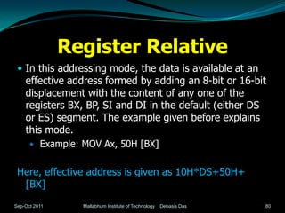 Register Relative
  In this addressing mode, the data is available at an
    effective address formed by adding an 8-bit or 16-bit
    displacement with the content of any one of the
    registers BX, BP, SI and DI in the default (either DS
    or ES) segment. The example given before explains
    this mode.
       Example: MOV Ax, 50H [BX]


 Here, effective address is given as 10H*DS+50H+
  [BX]
Sep-Oct 2011     Mallabhum Institute of Technology   Debasis Das   80
 