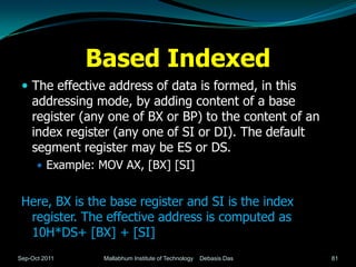 Based Indexed
  The effective address of data is formed, in this
    addressing mode, by adding content of a base
    register (any one of BX or BP) to the content of an
    index register (any one of SI or DI). The default
    segment register may be ES or DS.
       Example: MOV AX, [BX] [SI]


 Here, BX is the base register and SI is the index
  register. The effective address is computed as
  10H*DS+ [BX] + [SI]
Sep-Oct 2011     Mallabhum Institute of Technology   Debasis Das   81
 