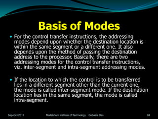 Basis of Modes
  For the control transfer instructions, the addressing
    modes depend upon whether the destination location is
    within the same segment or a different one. It also
    depends upon the method of passing the destination
    address to the processor. Basically, there are two
    addressing modes for the control transfer instructions,
    viz. inter-segment and intra-segment addressing modes.

  If the location to which the control is to be transferred
    lies in a different segment other than the current one,
    the mode is called inter-segment mode. If the destination
    location lies in the same segment, the mode is called
    intra-segment.

Sep-Oct 2011     Mallabhum Institute of Technology   Debasis Das   84
 