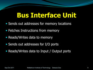 Bus Interface Unit
  Sends out addresses for memory locations

  Fetches Instructions from memory

  Reads/Writes data to memory

  Sends out addresses for I/O ports

  Reads/Writes data to Input / Output ports



Sep-Oct 2011      Mallabhum Institute of Technology   Debasis Das   9
 