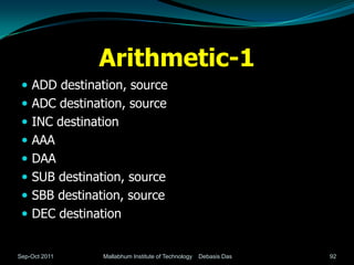 Arithmetic-1
  ADD destination, source
  ADC destination, source
  INC destination
  AAA
  DAA
  SUB destination, source
  SBB destination, source
  DEC destination


Sep-Oct 2011   Mallabhum Institute of Technology   Debasis Das   92
 