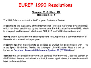 EUREF 1990 Resolutions
Florence, 28 - 31 May 1990
Resolution No. 1
The IAG Subcommission for the European Reference Frame
recognising the availability of the International Terrestrial Reference System (ITRS)
which has been established by the International Earth Rotation Service (IERS) which
is accepted worldwide and which uses SLR, LLR and VLBI observations and
noting that in such a system station positions in Europe have a common motion of
the order of one centimetre per year
recommends that the system to be adopted by EUREF will be coincident with ITRS
at the Epoch 1989.0 and fixed to the stable part of the Eurasian Plate and will be
known as European Terrestrial Reference System 89 (ETRS 89) and
accepts that this geocentric system will coincide with the World Geodetic System 84
(WGS 84) at the one metre level and that, for most applications, the coordinates will
have no time variation.
 