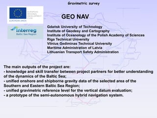 Gravimetric survey
The main outputs of the project are:
- knowledge and skill transfer between project partners for better understanding
of the dynamics of the Baltic Sea;
- unified onshore and shipborne gravity data of the selected area of the
Southern and Eastern Baltic Sea Region;
- unified gravimetric reference level for the vertical datum evaluation;
- a prototype of the semi-autonomous hybrid navigation system.
GEO NAV
Gdańsk University of Technology
Institute of Geodesy and Cartography
Institute of Oceanology of the Polish Academy of Sciences
Riga Technical University
Vilnius Gediminas Technical University
Maritime Administration of Latvia
Lithuanian Transport Safety Administration
 