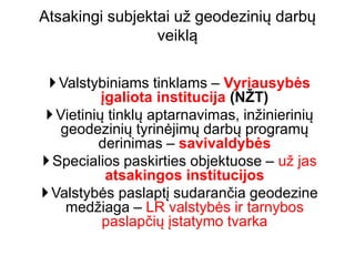Valstybiniams tinklams – Vyriausybės
įgaliota institucija (NŽT)
Vietinių tinklų aptarnavimas, inžinierinių
geodezinių tyrinėjimų darbų programų
derinimas – savivaldybės
Specialios paskirties objektuose – už jas
atsakingos institucijos
Valstybės paslaptį sudarančia geodezine
medžiaga – LR valstybės ir tarnybos
paslapčių įstatymo tvarka
Atsakingi subjektai už geodezinių darbų
veiklą
 