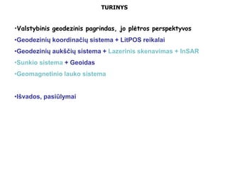 TURINYS
•Valstybinis geodezinis pagrindas, jo plėtros perspektyvos
•Geodezinių koordinačių sistema + LitPOS reikalai
•Geodezinių aukščių sistema + Lazerinis skenavimas + InSAR
•Sunkio sistema + Geoidas
•Geomagnetinio lauko sistema
•Išvados, pasiūlymai
 