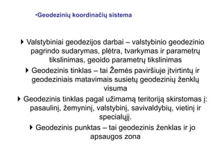 •Geodezinių koordinačių sistema
 Valstybiniai geodezijos darbai – valstybinio geodezinio
pagrindo sudarymas, plėtra, tvarkymas ir parametrų
tikslinimas, geoido parametrų tikslinimas
 Geodezinis tinklas – tai Žemės paviršiuje įtvirtintų ir
geodeziniais matavimais susietų geodezinių ženklų
visuma
 Geodezinis tinklas pagal užimamą teritoriją skirstomas į:
pasaulinį, žemyninį, valstybinį, savivaldybių, vietinį ir
specialųjį.
 Geodezinis punktas – tai geodezinis ženklas ir jo
apsaugos zona
 