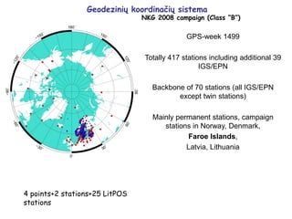 Geodezinių koordinačių sistema
NKG 2008 campaign (Class “B”)
4 points+2 stations+25 LitPOS
stations
GPS-week 1499
Totally 417 stations including additional 39
IGS/EPN
Backbone of 70 stations (all IGS/EPN
except twin stations)
Mainly permanent stations, campaign
stations in Norway, Denmark,
Faroe Islands,
Latvia, Lithuania
 