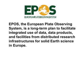 EPOS, the European Plate Observing
System, is a long-term plan to facilitate
integrated use of data, data products,
and facilities from distributed research
infrastructures for solid Earth science
in Europe.
 