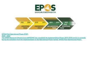 EPOS Pilot Operational Phase (POP)
2020 – 2022
The EPOS Research Infrastructure (EPOS RI) has completed its Implementation Phase (2015-2019) and it is currently
facing the transition from the Implementation to the Operational Phase named "EPOS Pilot Operational Phase”.
 