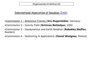 Organizacinės struktūros (2)
•Commission 1 - Reference Frames (Urs Hugentobler, Germany)
•Commission 2 - Gravity Field (Srinivas Bettadpur, USA)
•Commission 3 - Geodynamics and Earth Rotation (Rebekka Steffen,
Sweden)
•Commission 4 - Positioning & Applications (Pawel Wielgosz, Poland)
International Association of Geodesy (IAG):
 