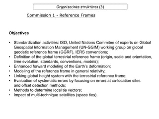 Organizacinės struktūros (3)
Commission 1 - Reference Frames
Objectives
• Standardization activities: ISO, United Nations Commitee of experts on Global
Geospatial Information Management (UN-GGIM) working group on global
geodetic reference frame (GGRF), IERS conventions;
• Definition of the global terrestrial reference frame (origin, scale and orientation,
time evolution, standards, conventions, models);
• Enhanced forward modeling of the Earth’s deformation;
• Modeling of the reference frame in general relativity;
• Linking global height system with the terrestrial reference frame;
• Evaluation of systematic errors by focusing on errors at co-location sites
and offset detection methods;
• Methods to determine local tie vectors;
• Impact of multi-technique satellites (space ties).
 