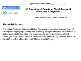 Organizacinės struktūros (3)
UN Committee of Experts on Global Geospatial
Information Management
Aims and Objectives
The United Nations initiative on Global Geospatial Information Management (UN-
GGIM) aims at playing a leading role in setting the agenda for the development of
global geospatial information and to promote its use to address key global
challenges. It provides a forum to liaise and coordinate among Member States, and
between Member States and international organizations.
Seoul, Republic of Korea from 24 - 26 August 2011
 