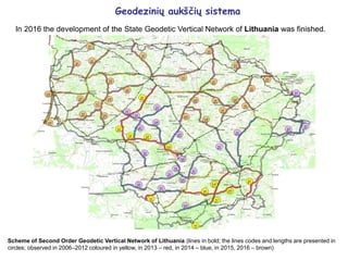 Geodezinių aukščių sistema
In 2016 the development of the State Geodetic Vertical Network of Lithuania was finished.
Scheme of Second Order Geodetic Vertical Network of Lithuania (lines in bold; the lines codes and lengths are presented in
circles; observed in 2006–2012 coloured in yellow, in 2013 – red, in 2014 – blue, in 2015, 2016 – brown)
 