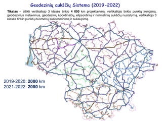 Geodezinių aukščių Sistema (2019-2022)
Tikslas – atlikti vertikaliojo 3 klasės tinklo 4 000 km projektavimą, vertikaliojo tinklo punktų įrengimą,
geodezinius matavimus, geodezinių koordinačių, elipsoidinių ir normalinių aukščių nustatymą, vertikaliojo 3
klasės tinklo punktų duomenų susisteminimą ir sukaupimą.
2019-2020: 2000 km
2021-2022: 2000 km
 
