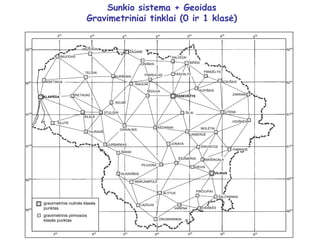 Sunkio sistema + Geoidas
Gravimetriniai tinklai (0 ir 1 klasė)
VIEVIS
KRETINGA
MAŽEIKIAI
BIRŽAI
ŠILALĖ
TELŠIAI
KURŠĖNAI
RIETAVAS
ŽAGARĖ
KELMĖ
PANDĖLYS
ZARASAI
ROKIŠKIS
UTENA
ŠILAI
PABRADĖ
PILIUONA
JONAVA
ŠAKIAI
VILKAVIŠKIS
JURBARKAS
ŠALČININKAI
EIŠIŠKĖS
VARĖNA
LAZDIJAI
TAURAGĖ
ŠILUTĖ
ALYTUS
DRUSKININKAI
MARIJAMPOLĖ
VILNIUS
PANEVĖŽYS
KLAIPĖDA
SKUODAS
6050
6050
6000
6100
6150
6200
6250
6000
450
350
400
500 550
600
650
4
00
350
4
50
5
00
5
50
600
6
50
MOLĖTAI
SALOČIAI
UKMERGĖ
gravimetrinis nulinės klasės
punktas
gravimetrinis pirmosios
klasės punktas
ŽIEŽMARIAI
6100
6150
6200
6250
GIRKALNIS
PIRČIUPIAI
MAIŠIAGALA
ŠIAULIAI
ŠIRVINTOS
STULGIAI
KĖDAINIAI
VIDIŠKĖS
ŠEDUVA
JONIŠKIS
PAKRUOJIS PASVALYS
KUPIŠKIS
 