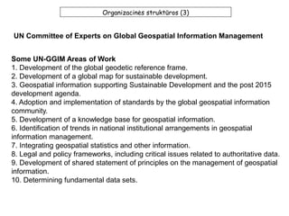 Organizacinės struktūros (3)
UN Committee of Experts on Global Geospatial Information Management
Some UN-GGIM Areas of Work
1. Development of the global geodetic reference frame.
2. Development of a global map for sustainable development.
3. Geospatial information supporting Sustainable Development and the post 2015
development agenda.
4. Adoption and implementation of standards by the global geospatial information
community.
5. Development of a knowledge base for geospatial information.
6. Identification of trends in national institutional arrangements in geospatial
information management.
7. Integrating geospatial statistics and other information.
8. Legal and policy frameworks, including critical issues related to authoritative data.
9. Development of shared statement of principles on the management of geospatial
information.
10. Determining fundamental data sets.
 