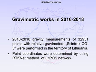 Gravimetric survey
Gravimetric works in 2016-2018
• 2016-2018 gravity measurements of 32951
points with relative gravimeters „Scintrex CG-
5“ were performed in the territory of Lithuania.
• Point coordinates were determined by using
RTKNet method of LitPOS network.
 