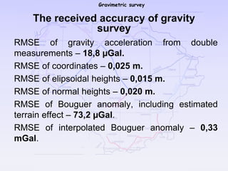 Gravimetric survey
The received accuracy of gravity
survey
RMSE of gravity acceleration from double
measurements – 18,8 µGal.
RMSE of coordinates – 0,025 m.
RMSE of elipsoidal heights – 0,015 m.
RMSE of normal heights – 0,020 m.
RMSE of Bouguer anomaly, including estimated
terrain effect – 73,2 µGal.
RMSE of interpolated Bouguer anomaly – 0,33
mGal.
 